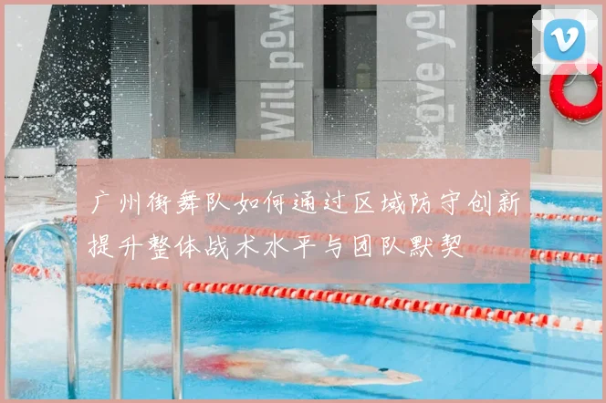 广州街舞队如何通过区域防守创新提升整体战术水平与团队默契