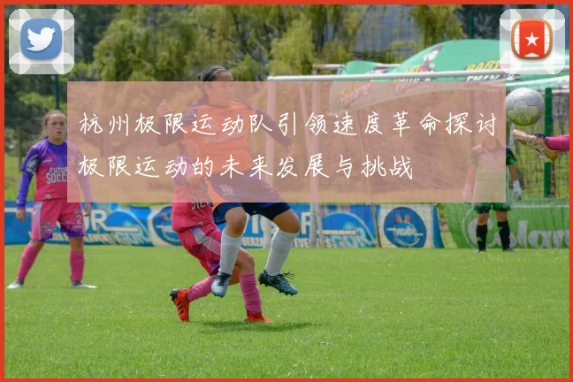 杭州极限运动队引领速度革命探讨极限运动的未来发展与挑战