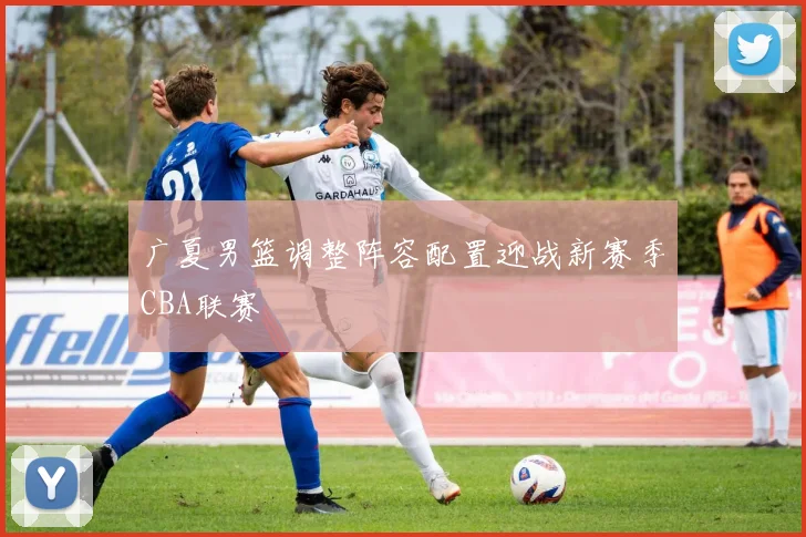 广夏男篮调整阵容配置迎战新赛季CBA联赛