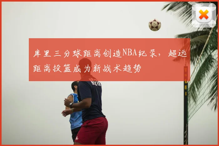 库里三分球距离创造NBA纪录，超远距离投篮成为新战术趋势